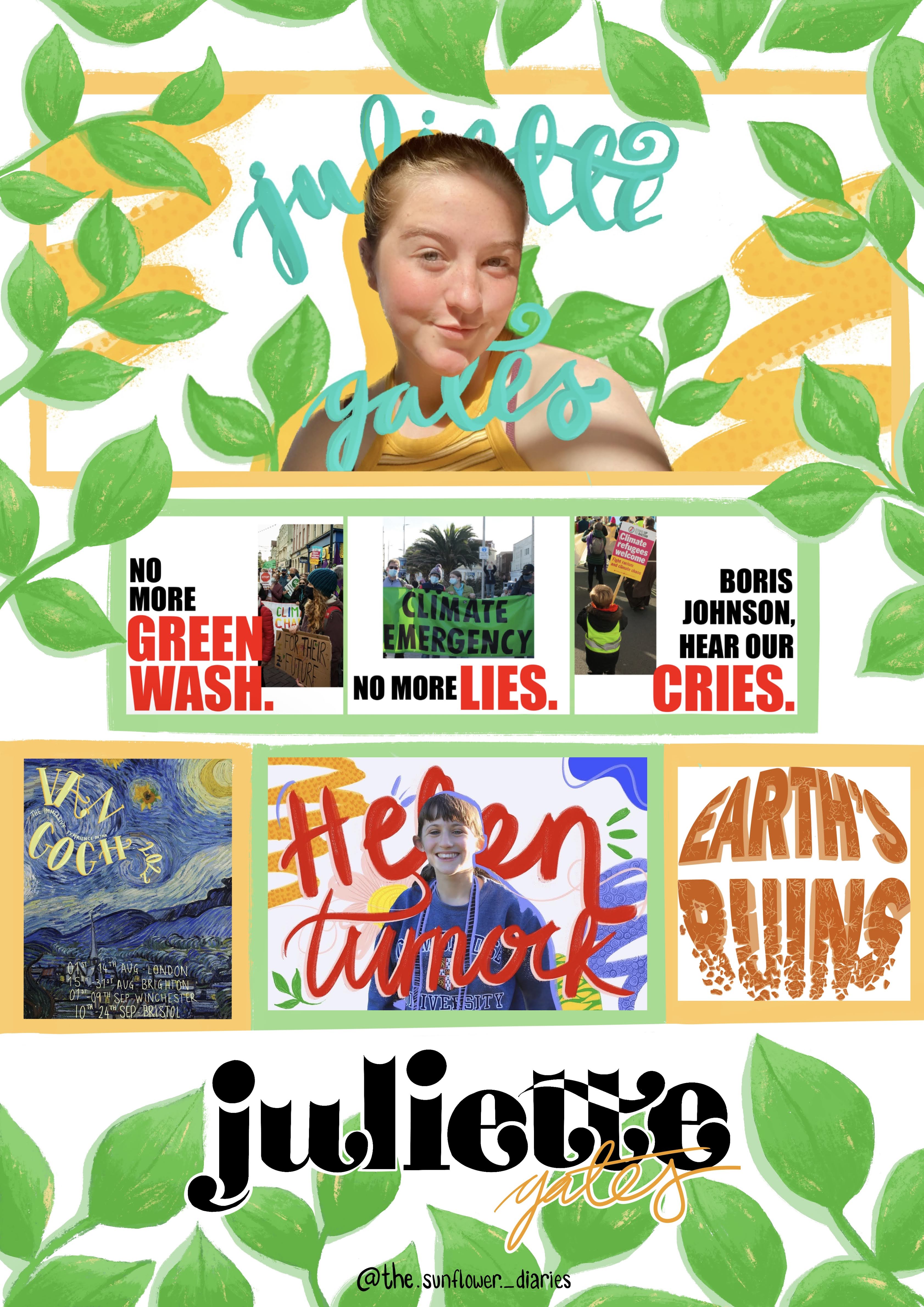 Maximalist poster with vibrant greens and yellow. Juliette (white fem person) is positioned at the top surrounded by leaves. Underneath them is 3 posters with pictures from the COP 26 March, with text that reads “no more greenwash, no more lies, Boris Johnson hear our cries” divided up across the 3 columns. Underneath this is Van Gogh’s starry night with text written ontop in a pale yellow; a picture of Helen (a white female with brown hair) with her name drawn in red calligraphy in front and behind her with doodles surrounding her. Next to this on the right is a 3D text in dark orange with the bottom section crumbling off. The writing reads Earth’s Ruins. Underneath these is black serif font which reads Juliette with exaggerated curves on the end of the letters. Surrounding the poster is large green leaves drawn on in an illustrative style.