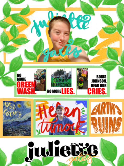 Maximalist poster with vibrant greens and yellow. Juliette (white fem person) is positioned at the top surrounded by leaves. Underneath them is 3 posters with pictures from the COP 26 March, with text that reads “no more greenwash, no more lies, Boris Johnson hear our cries” divided up across the 3 columns. Underneath this is Van Gogh’s starry night with text written ontop in a pale yellow; a picture of Helen (a white female with brown hair) with her name drawn in red calligraphy in front and behind her with doodles surrounding her. Next to this on the right is a 3D text in dark orange with the bottom section crumbling off. The writing reads Earth’s Ruins. Underneath these is black serif font which reads Juliette with exaggerated curves on the end of the letters. Surrounding the poster is large green leaves drawn on in an illustrative style.