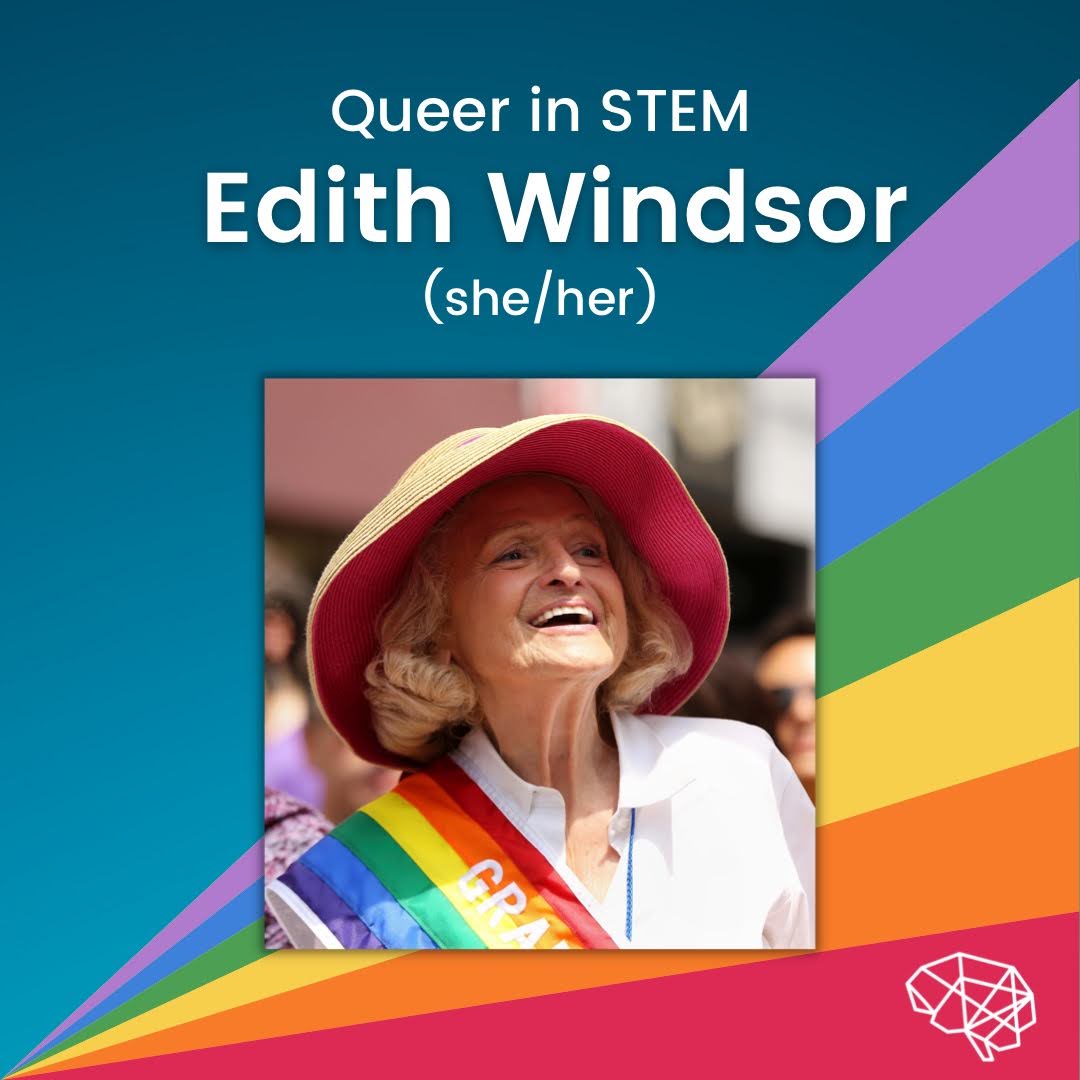 Centred at the top of the slide is the text, ‘Queer in STEM’ written in our white, basic font. Underneath this is “Edith Windsor” written in bold white font with a black, blurred shadow behind. Below this is “(she/her)” written in the basic white font again. Underneath this text is a picture of Edie- a white female with a shoulder length blonde curly hair. She is wearing a white shirt with a pride flag over her left shoulder and a salmon-coloured sun hat. The picture is in colour with a white glowing grey shadow behind the picture. Behind this is a rainbow triangle with the point of origin being the left-hand corner and then the lines of the rainbow work their way upwards to the right-hand side of the slide. The colours start with a lilac purple at the top, bright blue, mossy green, golden yellow, bright orange and then a slightly muted red at the bottom, with our logo of the white geometric line art brain in the bottom right-hand corner.