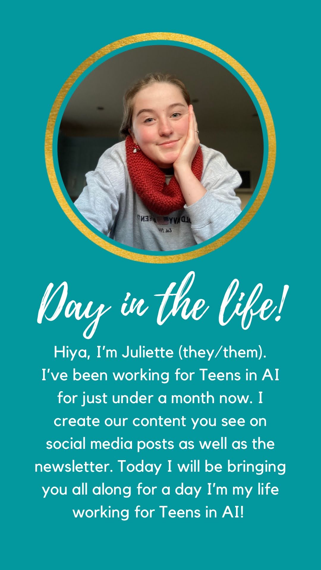 Circle with a picture of Juliette inside with a gold frame. Under this is 'Day in the life', followed by 'Hiya, I'm Juliette (they/them). I've been working for Teens in AI for just under a month now. I create our content you see on social media posts as well as the newsletter. Today I will be bringing you all along for a day in my life working for Teens in AI.