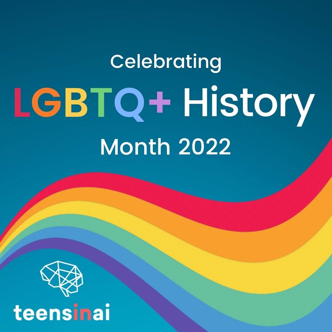 Blue gradient background, going from a dark navy blue at the top and fading into a lighter navy blue at the bottom. Text is ‘Celebrating LGTBQ+ History Month 2022’. The font is a basic font all in white apart from the word LGBTQ+ is in rainbow colours, with all the letters in different colours. The text is centred in the top half of the post. Underneath the text is a rainbow swirl- it starts off small on the far left-hand side, and then expands over to the right-hand side of the slide, with two bends in the wave at roughly every third of the wave. The colours of the wave are red at the top, orange, yellow, pastel green, light blue (same colour as the bottom of the background) and a dark blue with a purple hue. In the far left-hand corner under the wave is our logo- a geometric line drawing of a brain followed by the words ‘Teens in AI’ written underneath in the same font as the main text, with the words Teens and AI both in white and the ‘in’ written in red.